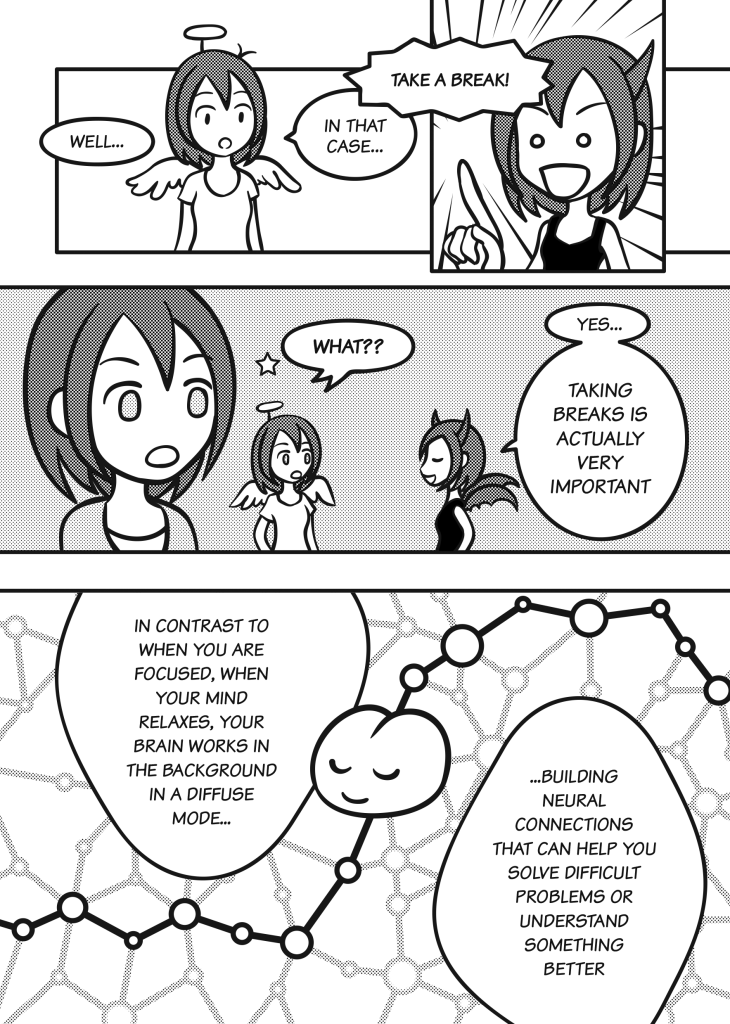 Page 21: Angel: Well… In that case… Demon: Take a break! Angel and Sophia: What?? Demon: Yes… Taking breaks is actually very important. In contrast to when you are focused, when your mind relaxes, your brain works in the background in a diffuse mode, building neural connections that can help you solve difficult problems or understand something better.